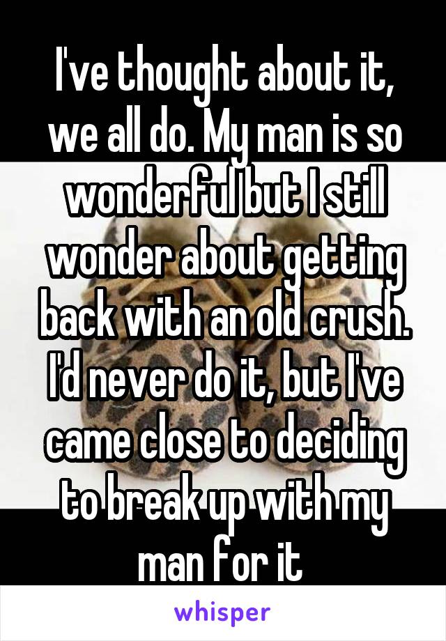 I've thought about it, we all do. My man is so wonderful but I still wonder about getting back with an old crush. I'd never do it, but I've came close to deciding to break up with my man for it 