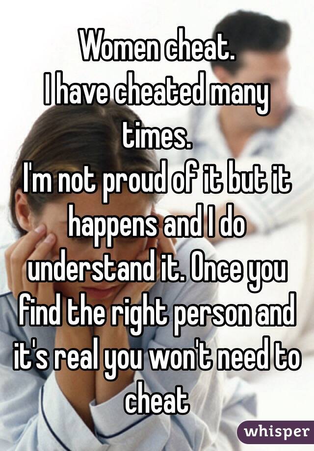 Women cheat.
I have cheated many times.
I'm not proud of it but it happens and I do understand it. Once you find the right person and it's real you won't need to cheat