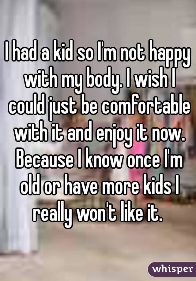 I had a kid so I'm not happy with my body. I wish I could just be comfortable with it and enjoy it now. Because I know once I'm old or have more kids I really won't like it. 