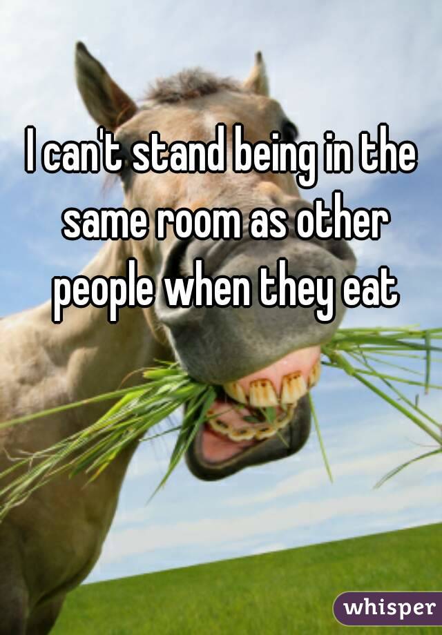 I can't stand being in the same room as other people when they eat
