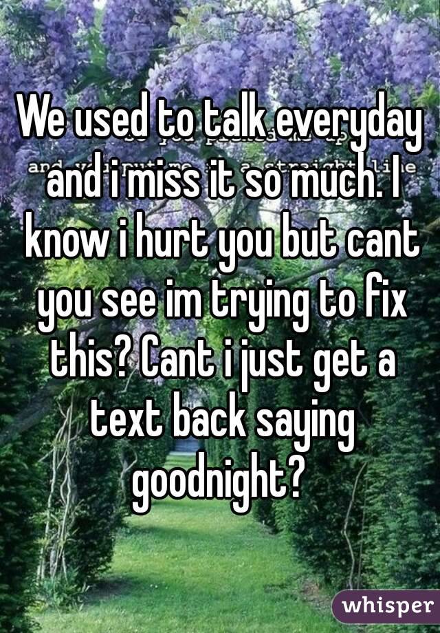 We used to talk everyday and i miss it so much. I know i hurt you but cant you see im trying to fix this? Cant i just get a text back saying goodnight? 