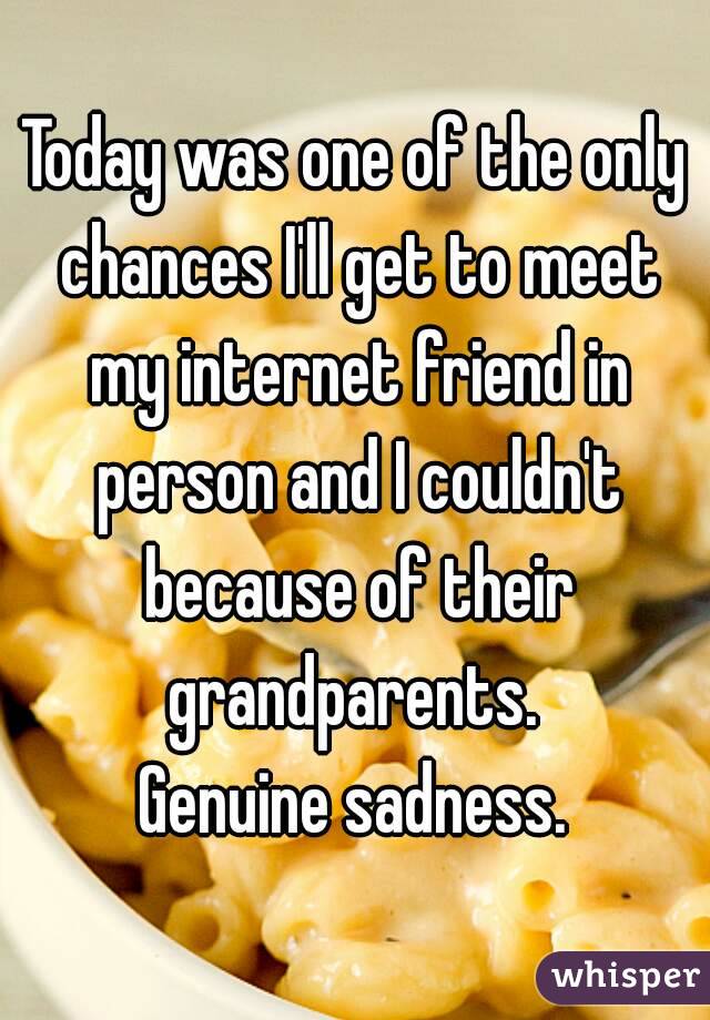 Today was one of the only chances I'll get to meet my internet friend in person and I couldn't because of their grandparents. 
Genuine sadness.