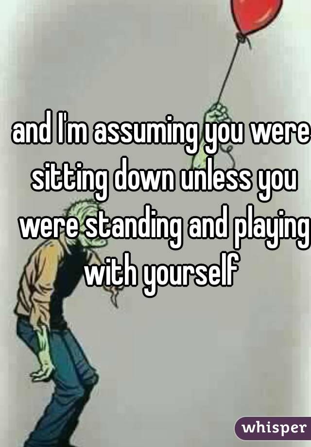 and I'm assuming you were sitting down unless you were standing and playing with yourself 