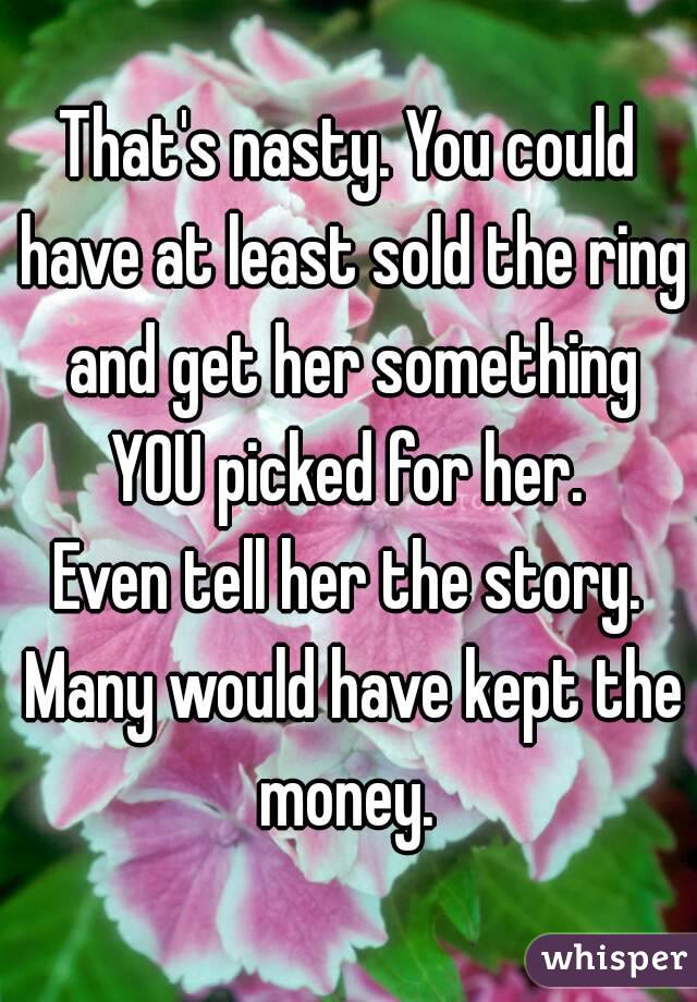 That's nasty. You could have at least sold the ring and get her something YOU picked for her. 
Even tell her the story. Many would have kept the money. 