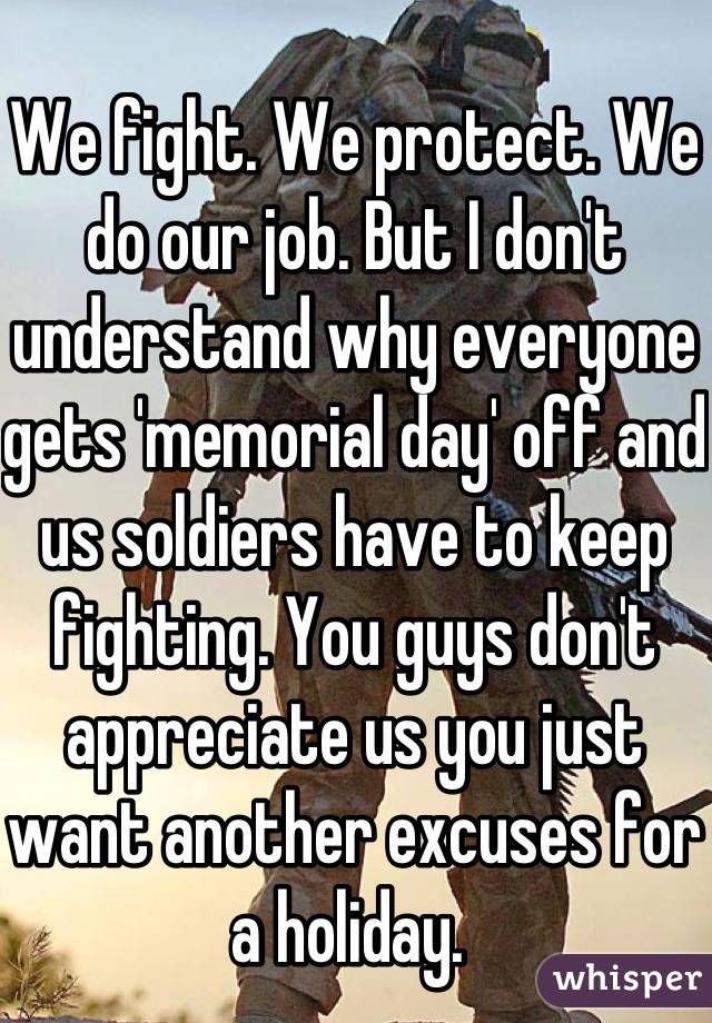 We fight. We protect. We do our job. But I don't understand why everyone gets 'memorial day' off and us soldiers have to keep fighting. You guys don't appreciate us you just want another excuses for a holiday. 