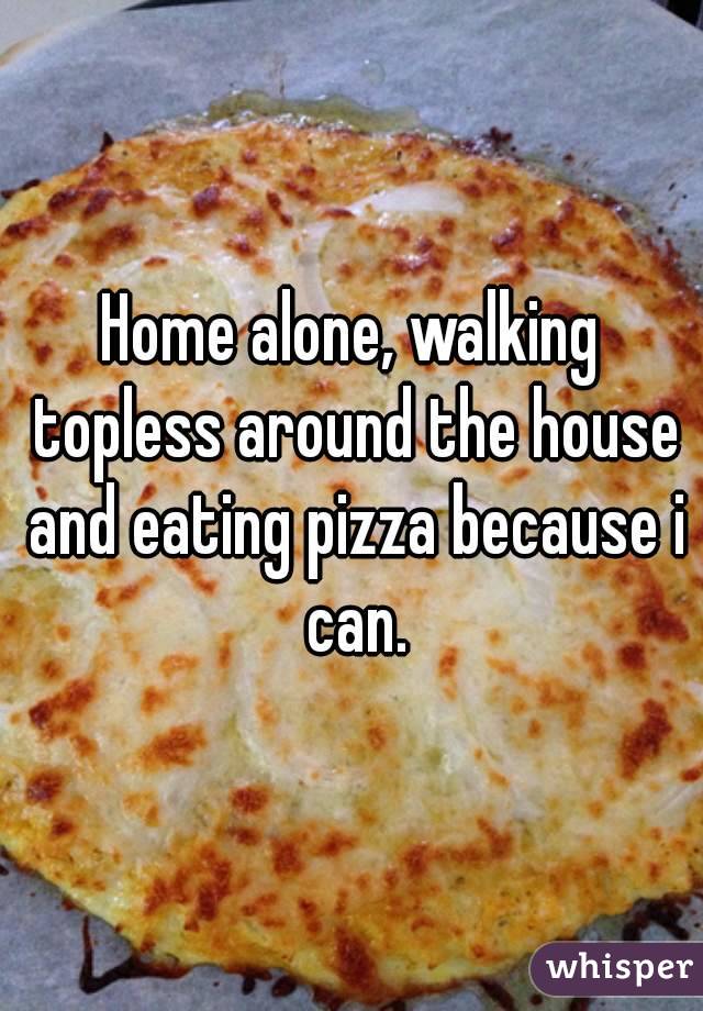 Home alone, walking topless around the house and eating pizza because i can.