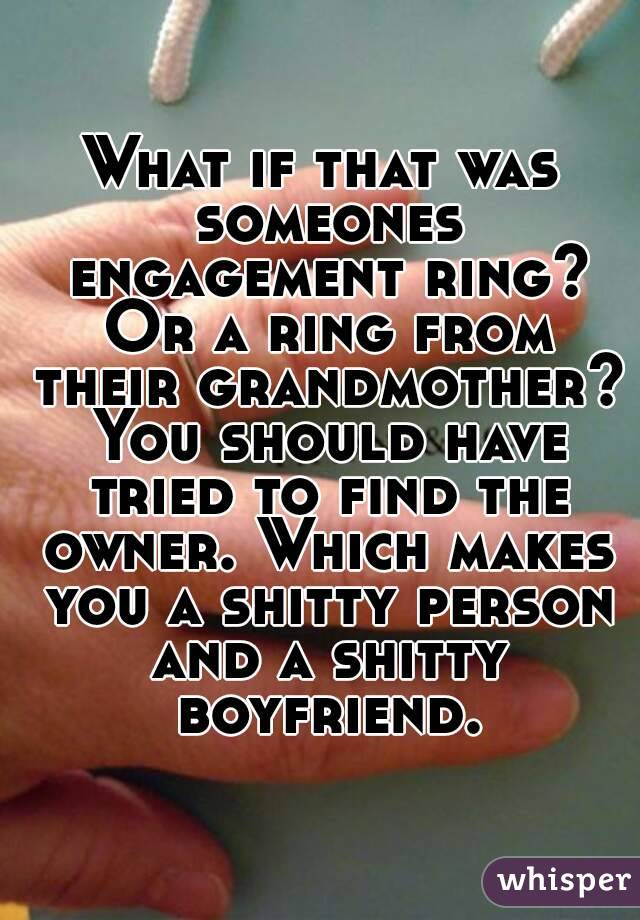 What if that was someones engagement ring? Or a ring from their grandmother? You should have tried to find the owner. Which makes you a shitty person and a shitty boyfriend.