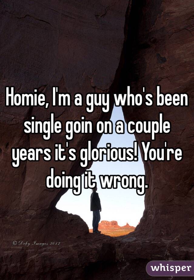 Homie, I'm a guy who's been single goin on a couple years it's glorious! You're doing it wrong.