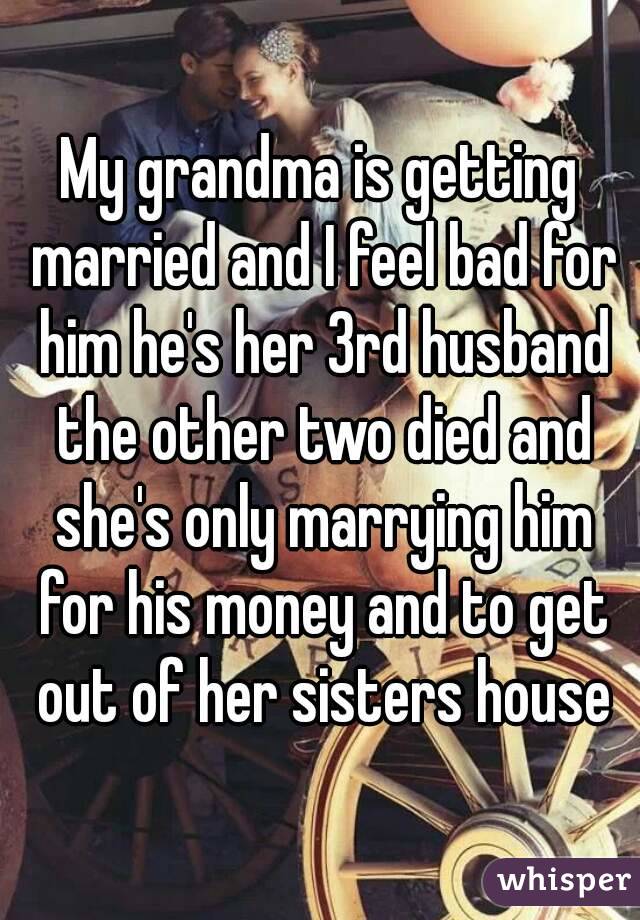 My grandma is getting married and I feel bad for him he's her 3rd husband the other two died and she's only marrying him for his money and to get out of her sisters house