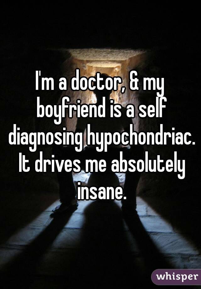 I'm a doctor, & my boyfriend is a self diagnosing hypochondriac. It drives me absolutely insane.