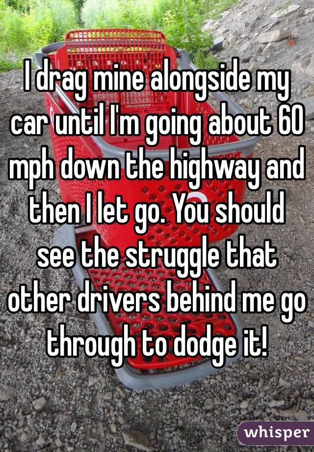 I drag mine alongside my car until I'm going about 60 mph down the highway and then I let go. You should see the struggle that other drivers behind me go through to dodge it!