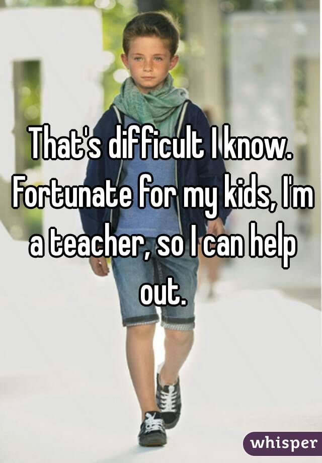 That's difficult I know. Fortunate for my kids, I'm a teacher, so I can help out.