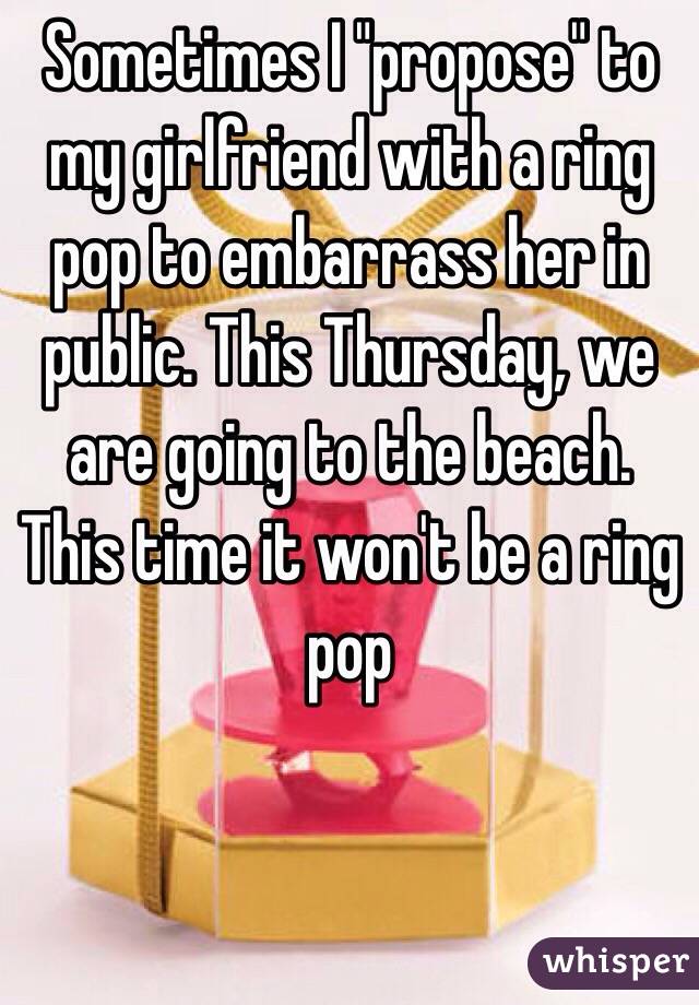 Sometimes I "propose" to my girlfriend with a ring pop to embarrass her in public. This Thursday, we are going to the beach. This time it won't be a ring pop
