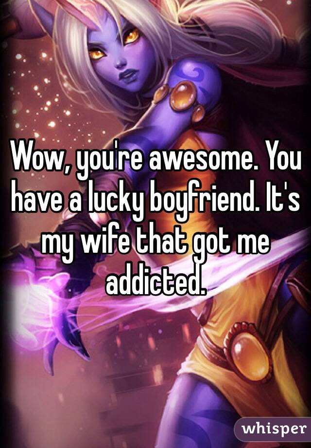 Wow, you're awesome. You have a lucky boyfriend. It's my wife that got me addicted. 