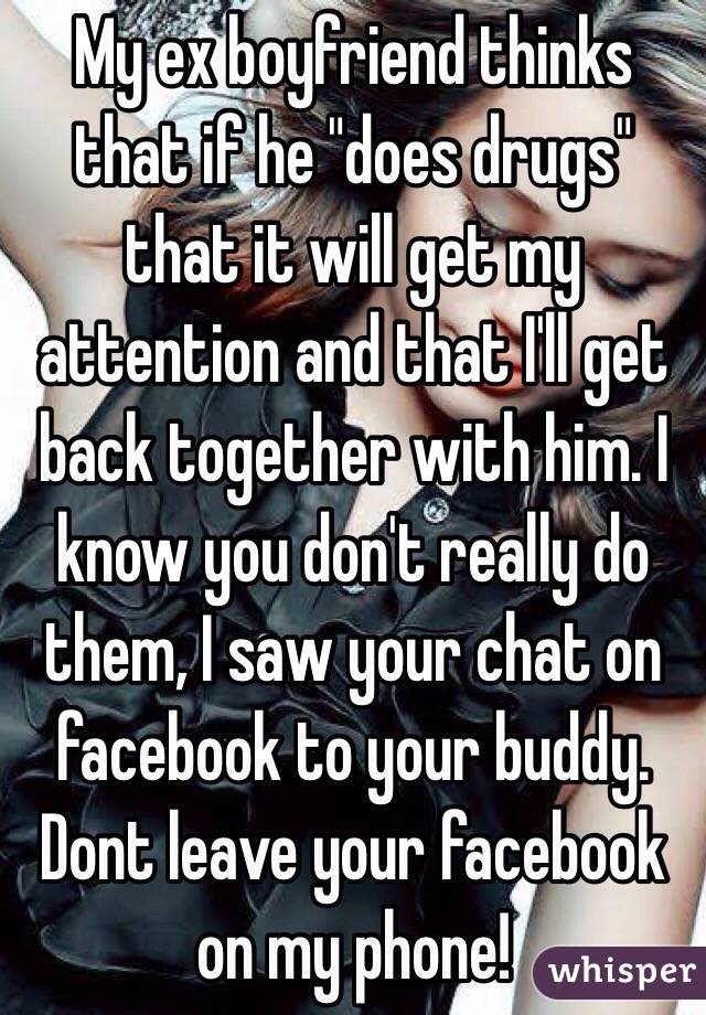 My ex boyfriend thinks that if he "does drugs" that it will get my attention and that I'll get back together with him. I know you don't really do them, I saw your chat on facebook to your buddy. Dont leave your facebook on my phone!
