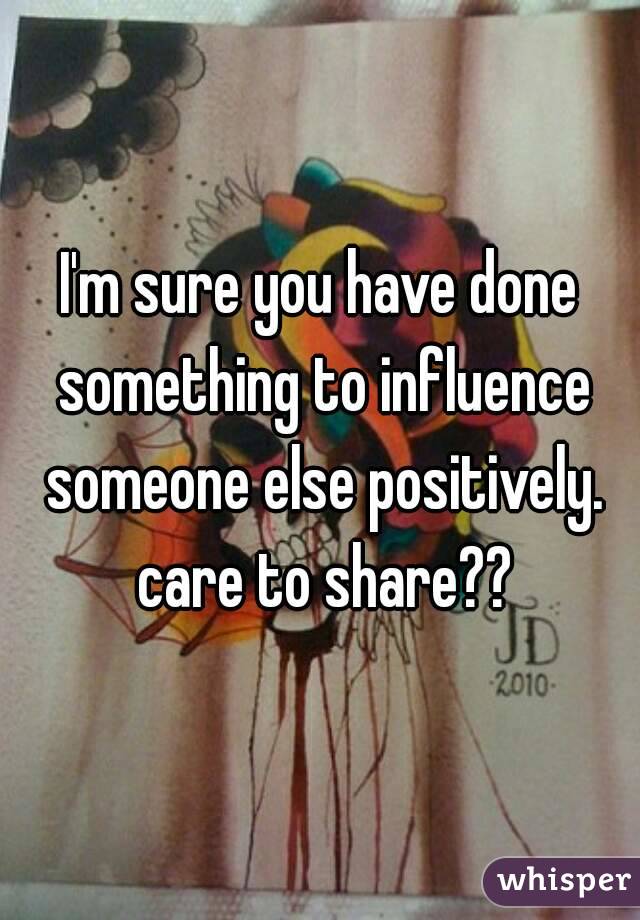 I'm sure you have done something to influence someone else positively. care to share??