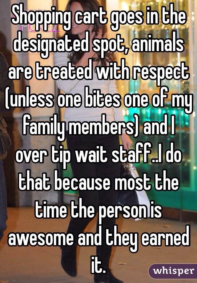 Shopping cart goes in the designated spot, animals are treated with respect (unless one bites one of my family members) and I over tip wait staff..I do that because most the time the person is awesome and they earned it.