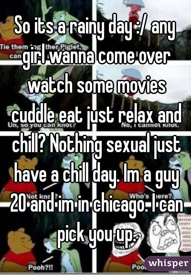 So its a rainy day :/ any girl wanna come over watch some movies cuddle eat just relax and chill? Nothing sexual just have a chill day. Im a guy 20 and im in chicago. I can pick you up.