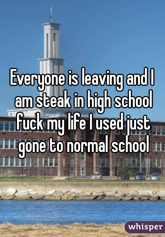 Everyone is leaving and I am steak in high school fuck my life I used just gone to normal school