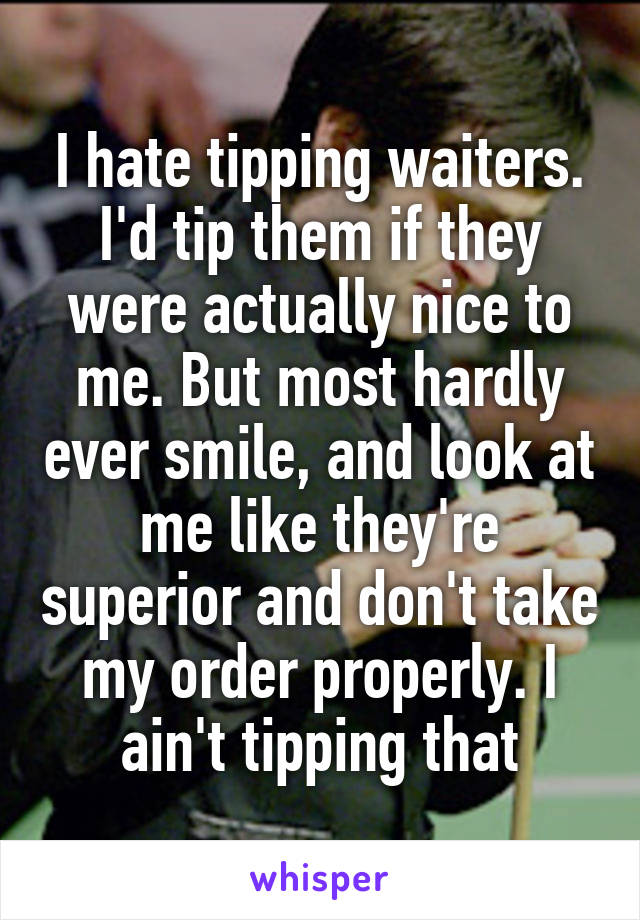 I hate tipping waiters. I'd tip them if they were actually nice to me. But most hardly ever smile, and look at me like they're superior and don't take my order properly. I ain't tipping that
