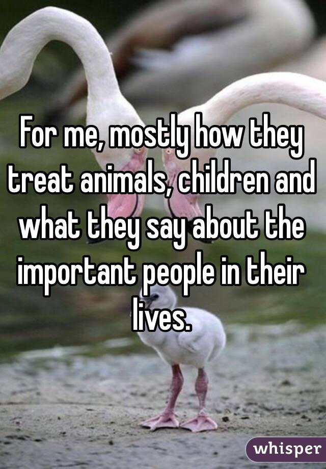 For me, mostly how they treat animals, children and what they say about the important people in their lives. 