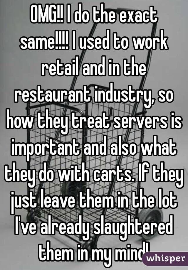 OMG!! I do the exact same!!!! I used to work retail and in the restaurant industry, so how they treat servers is important and also what they do with carts. If they just leave them in the lot I've already slaughtered them in my mind!