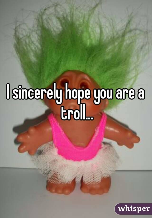 I sincerely hope you are a troll...