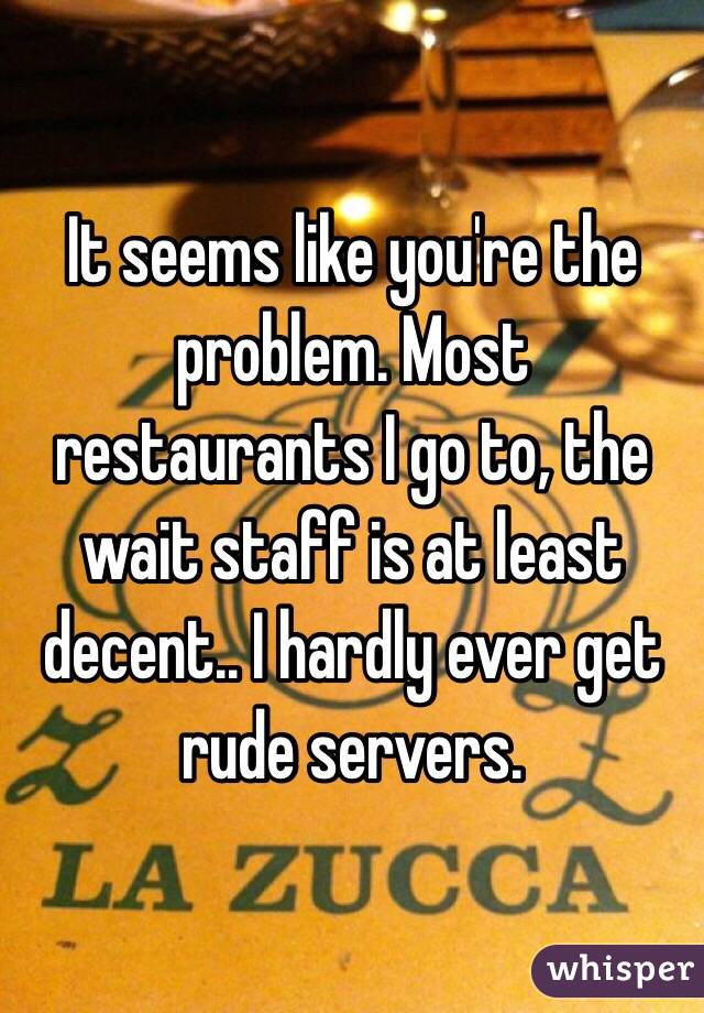 It seems like you're the problem. Most restaurants I go to, the wait staff is at least decent.. I hardly ever get rude servers. 