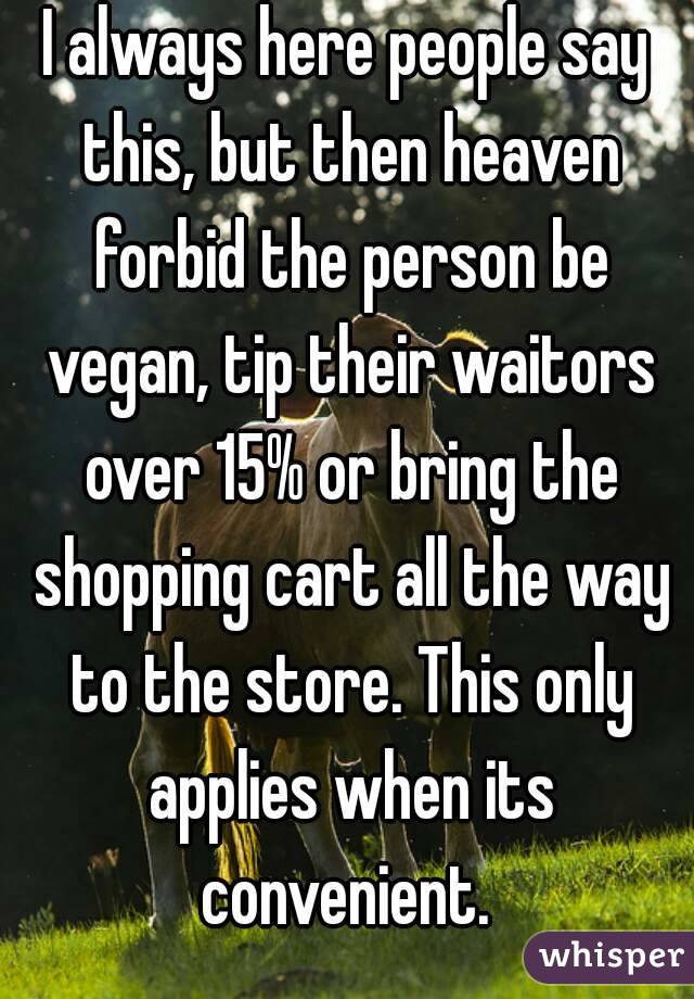 I always here people say this, but then heaven forbid the person be vegan, tip their waitors over 15% or bring the shopping cart all the way to the store. This only applies when its convenient. 