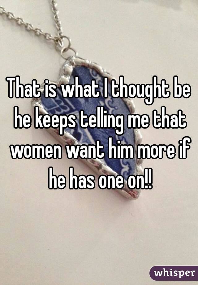 That is what I thought be he keeps telling me that women want him more if he has one on!!