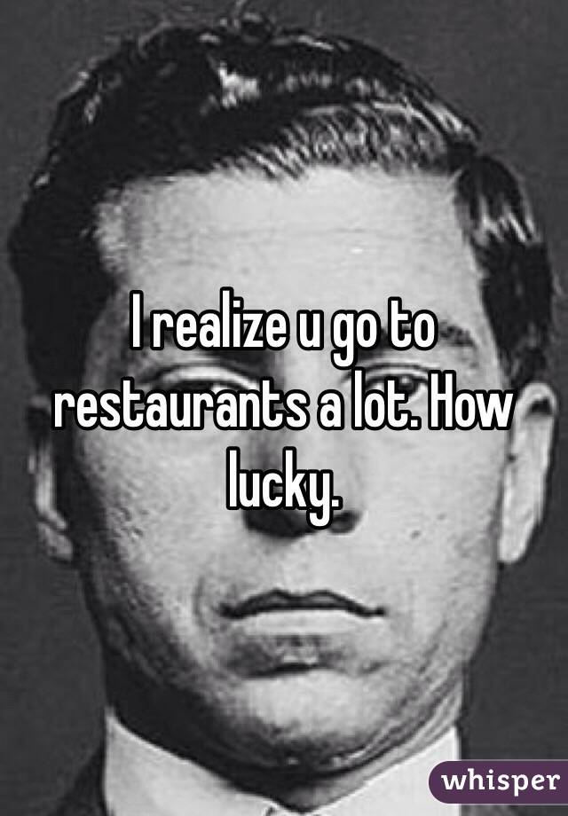 I realize u go to restaurants a lot. How lucky.