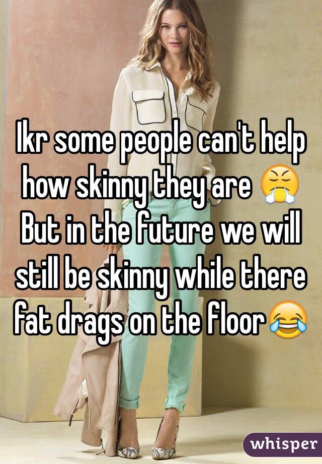 Ikr some people can't help how skinny they are 😤
But in the future we will still be skinny while there fat drags on the floor😂