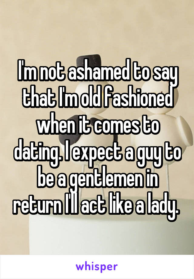 I'm not ashamed to say that I'm old fashioned when it comes to dating. I expect a guy to be a gentlemen in return I'll act like a lady. 