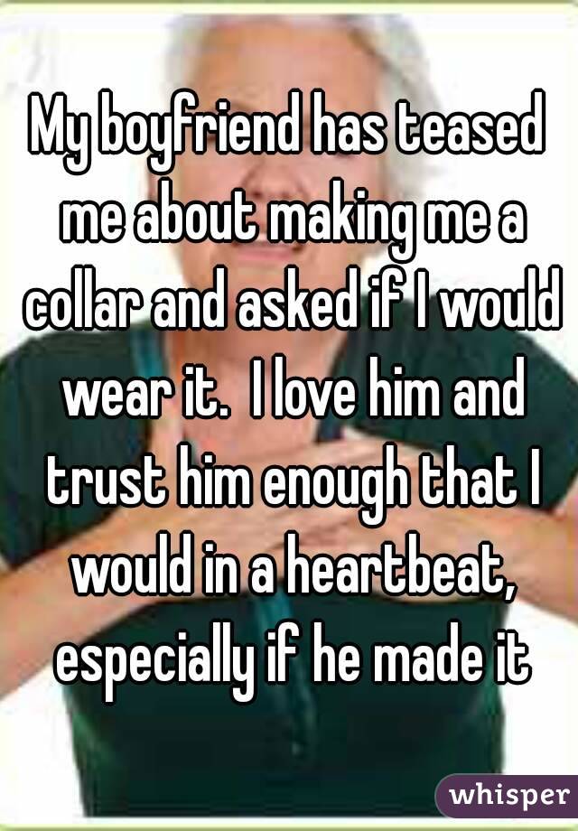 My boyfriend has teased me about making me a collar and asked if I would wear it.  I love him and trust him enough that I would in a heartbeat, especially if he made it