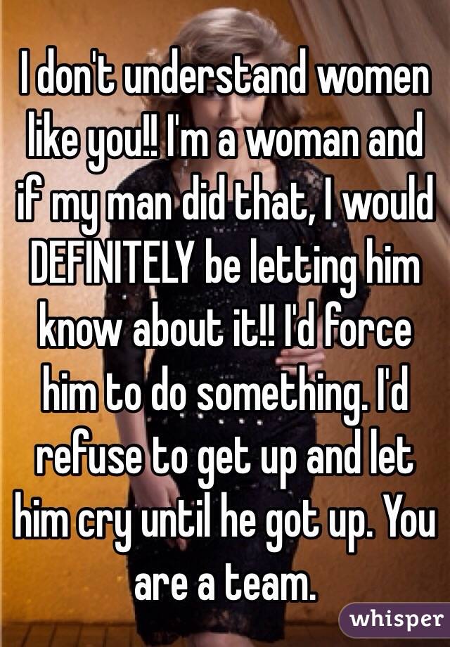 I don't understand women like you!! I'm a woman and if my man did that, I would DEFINITELY be letting him know about it!! I'd force him to do something. I'd refuse to get up and let him cry until he got up. You are a team. 