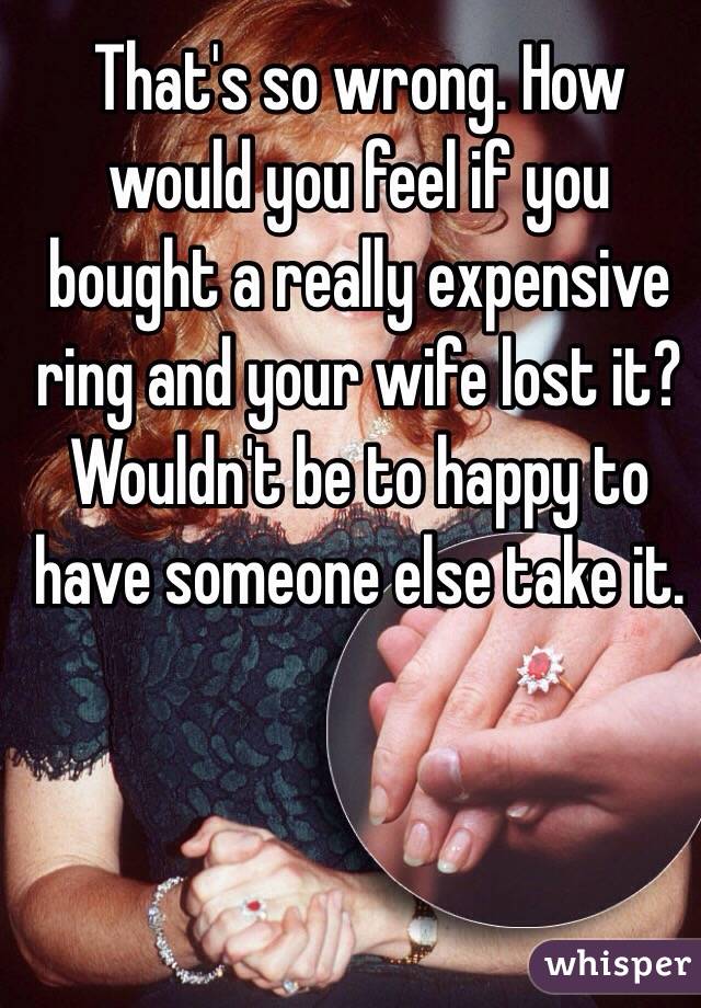 That's so wrong. How would you feel if you bought a really expensive ring and your wife lost it? Wouldn't be to happy to have someone else take it.
