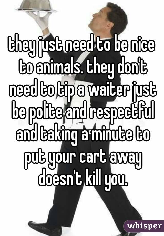 they just need to be nice to animals. they don't need to tip a waiter just be polite and respectful and taking a minute to put your cart away doesn't kill you.