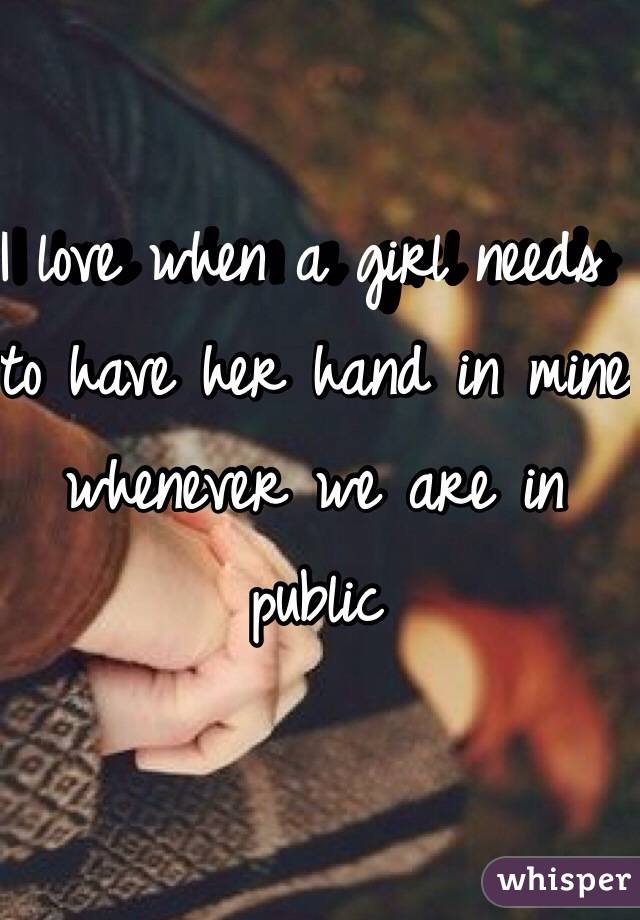 I love when a girl needs to have her hand in mine whenever we are in public 