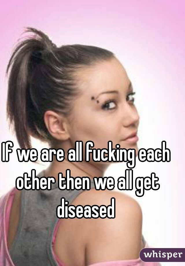 If we are all fucking each other then we all get diseased 