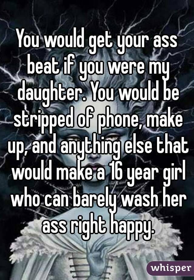 You would get your ass beat if you were my daughter. You would be stripped of phone, make up, and anything else that would make a 16 year girl who can barely wash her ass right happy.
