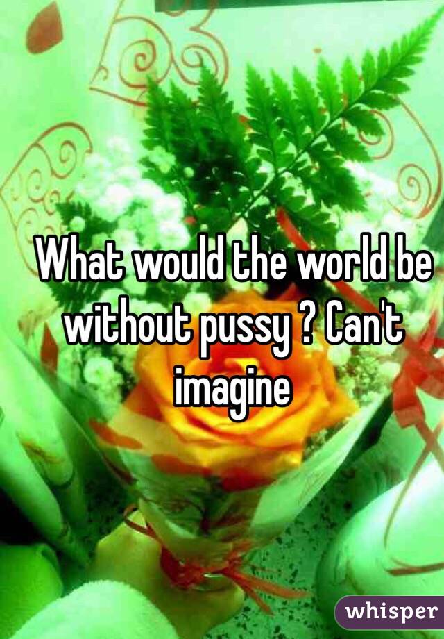 What would the world be without pussy ? Can't imagine 
