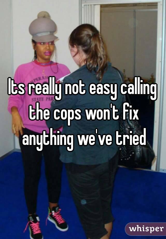 Its really not easy calling the cops won't fix anything we've tried