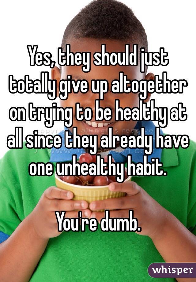 Yes, they should just totally give up altogether on trying to be healthy at all since they already have one unhealthy habit. 

You're dumb.