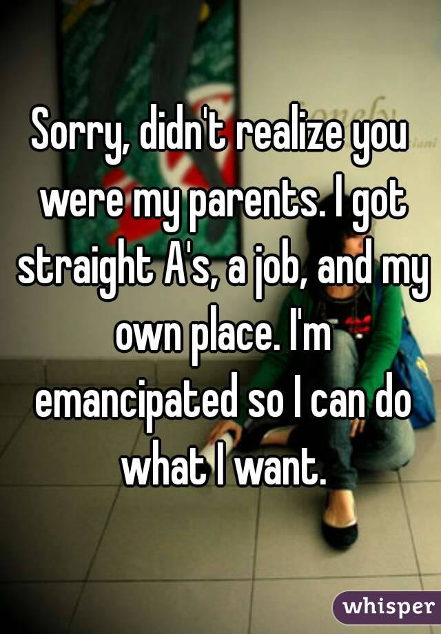 Sorry, didn't realize you were my parents. I got straight A's, a job, and my own place. I'm emancipated so I can do what I want.