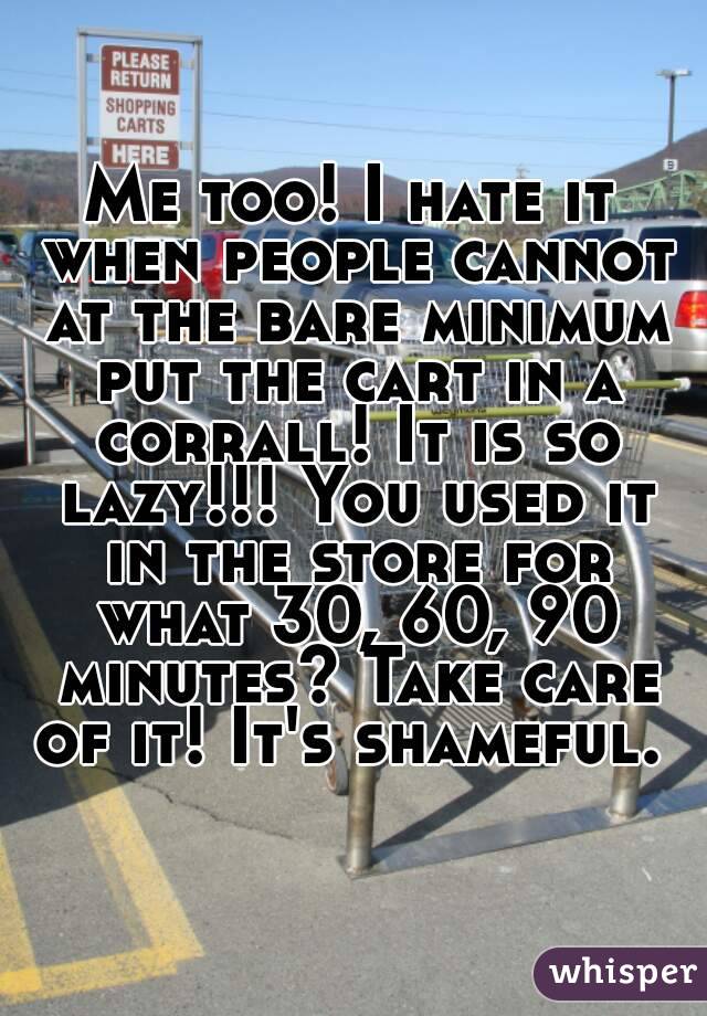 Me too! I hate it when people cannot at the bare minimum put the cart in a corrall! It is so lazy!!! You used it in the store for what 30, 60, 90 minutes? Take care of it! It's shameful. 