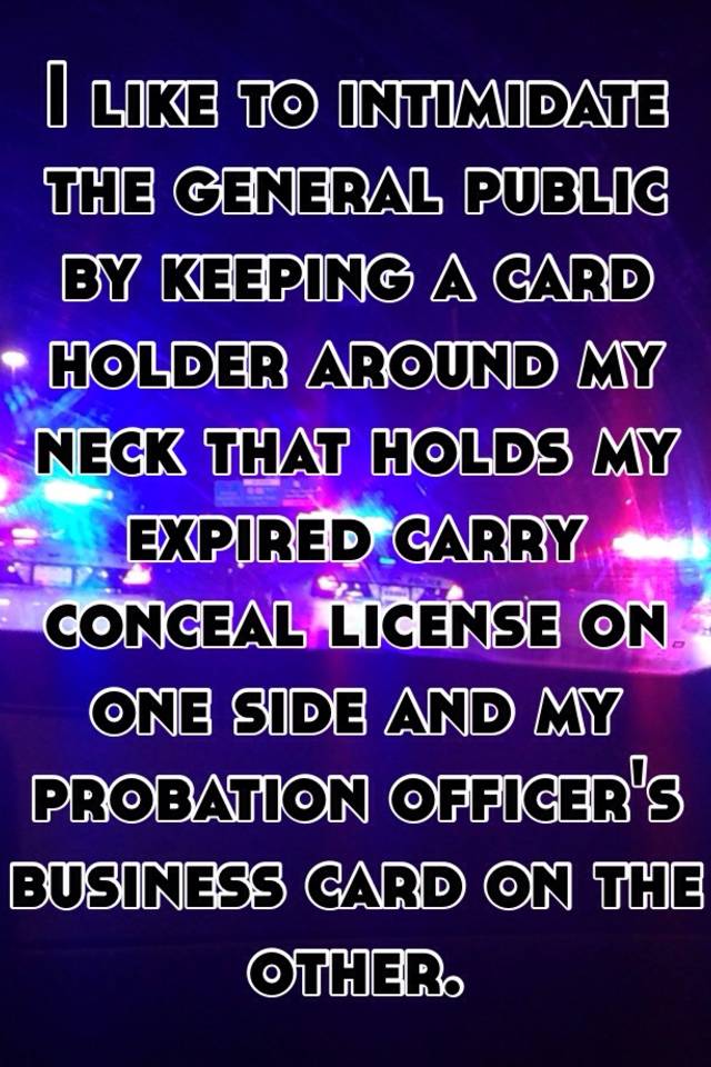 I like to intimidate the general public by keeping a card holder around my neck that holds my expired carry conceal license on one side and my probation officer's business card on the other.