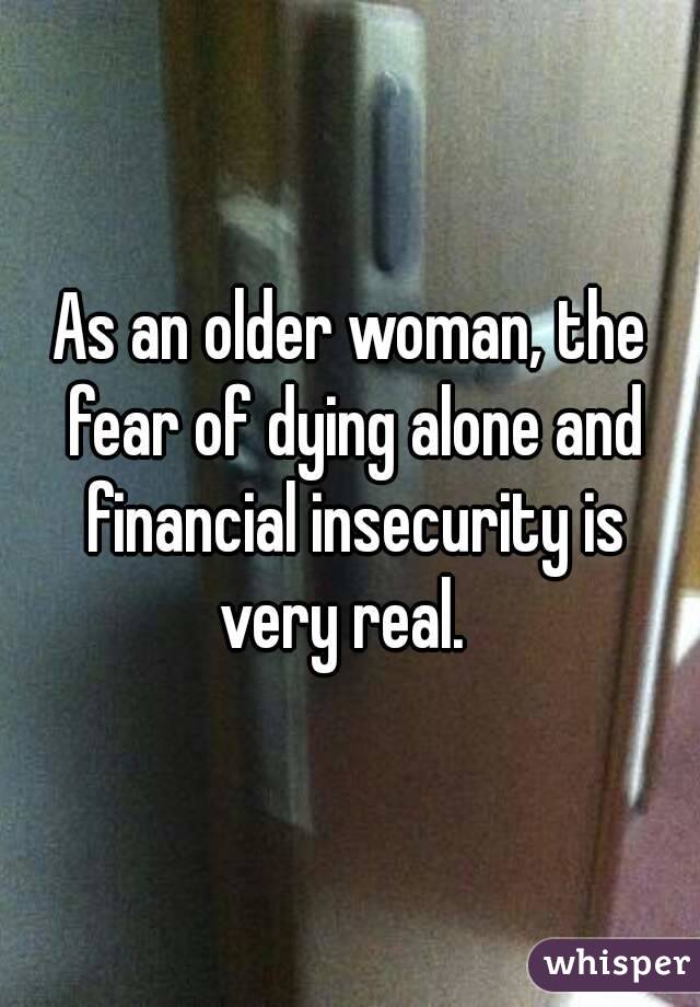 As an older woman, the fear of dying alone and financial insecurity is very real.  
