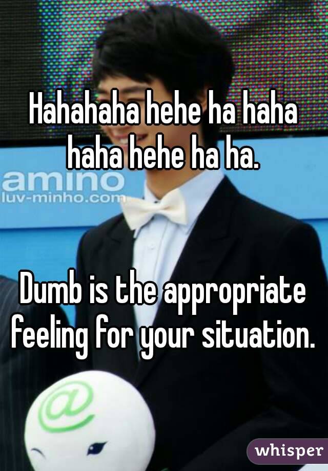 Hahahaha hehe ha haha haha hehe ha ha. 


Dumb is the appropriate feeling for your situation. 