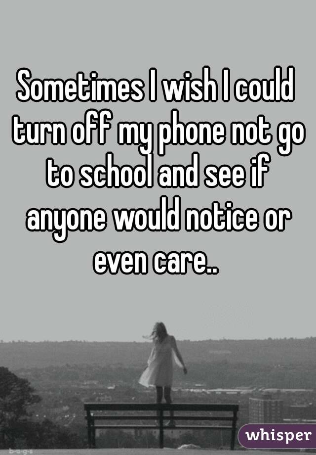 Sometimes I wish I could turn off my phone not go to school and see if anyone would notice or even care.. 