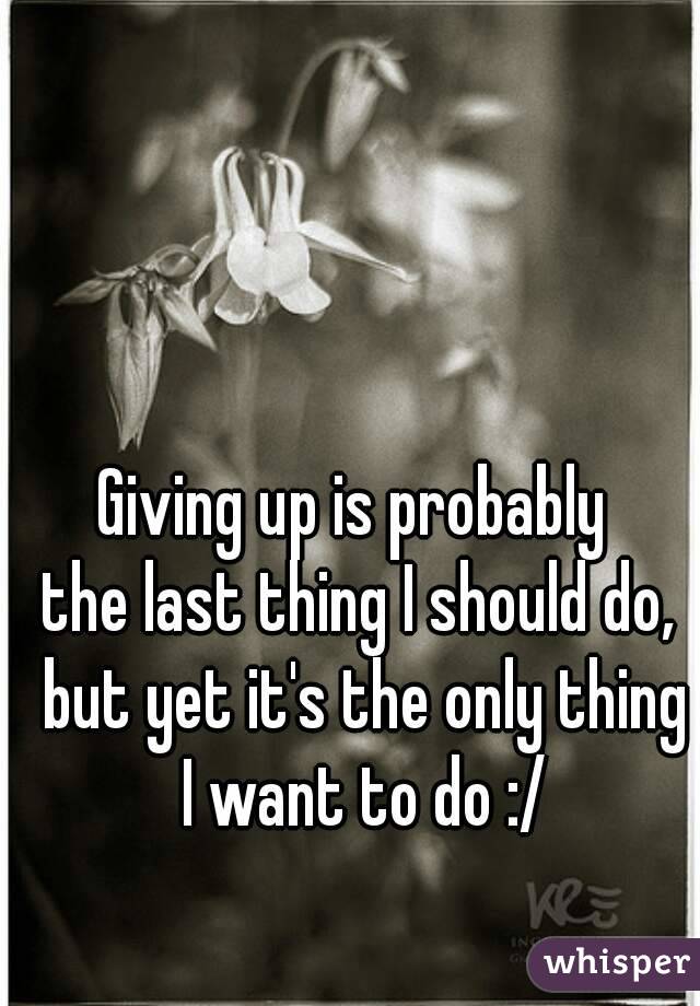 Giving up is probably 
the last thing I should do, but yet it's the only thing I want to do :/